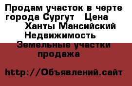 Продам участок в черте города Сургут › Цена ­ 600 - Ханты-Мансийский Недвижимость » Земельные участки продажа   